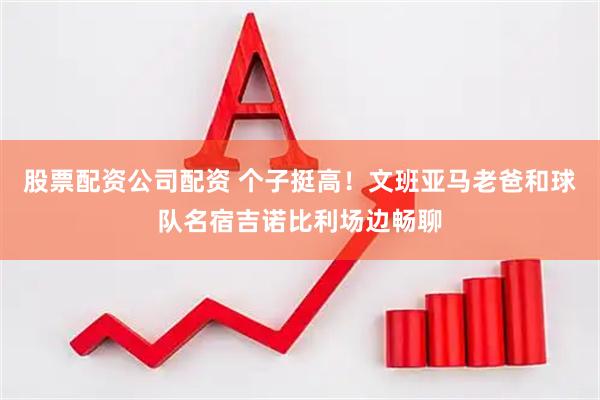 股票配资公司配资 个子挺高！文班亚马老爸和球队名宿吉诺比利场边畅聊