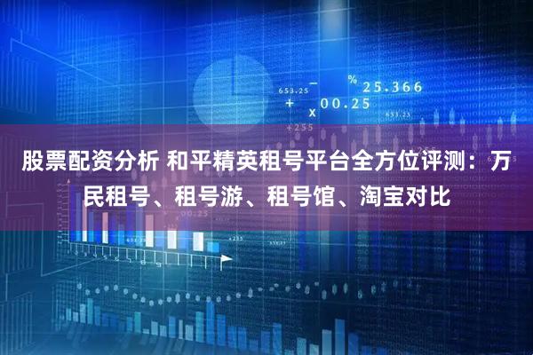 股票配资分析 和平精英租号平台全方位评测：万民租号、租号游、租号馆、淘宝对比