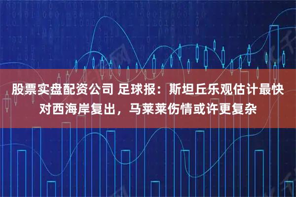 股票实盘配资公司 足球报：斯坦丘乐观估计最快对西海岸复出，马莱莱伤情或许更复杂