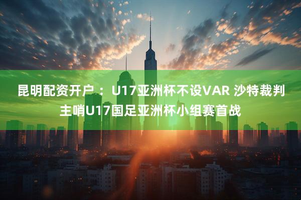 昆明配资开户 ：U17亚洲杯不设VAR 沙特裁判主哨U17国足亚洲杯小组赛首战