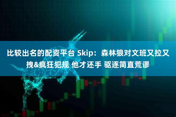 比较出名的配资平台 Skip：森林狼对文班又拉又拽&疯狂犯规 他才还手 驱逐简直荒谬