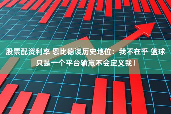 股票配资利率 恩比德谈历史地位:我不在乎 篮球只是一个平台输赢不会定义我!