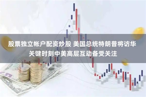 股票独立帐户配资炒股 美国总统特朗普将访华 关键时刻中美高层互动备受关注
