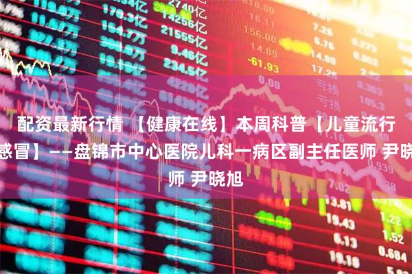配资最新行情 【健康在线】本周科普【儿童流行性感冒】——盘锦市中心医院儿科一病区副主任医师 尹晓旭