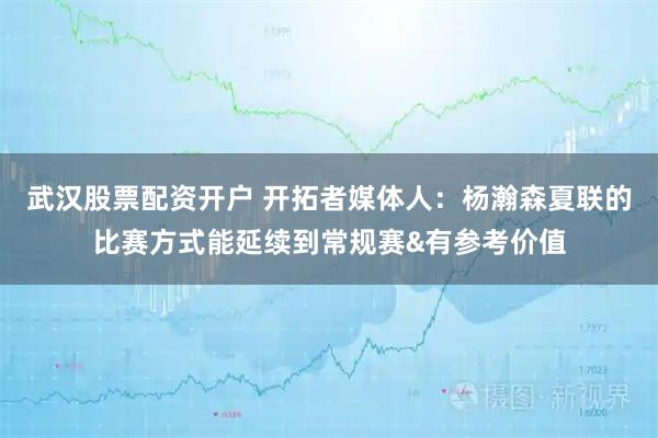 武汉股票配资开户 开拓者媒体人：杨瀚森夏联的比赛方式能延续到常规赛&有参考价值