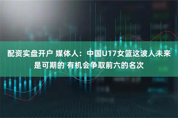 配资实盘开户 媒体人：中国U17女篮这波人未来是可期的 有机会争取前六的名次