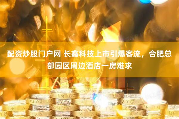 配资炒股门户网 长鑫科技上市引爆客流，合肥总部园区周边酒店一房难求