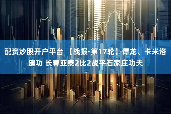 配资炒股开户平台 【战报·第17轮】谭龙、卡米洛建功 长春亚泰2比2战平石家庄功夫
