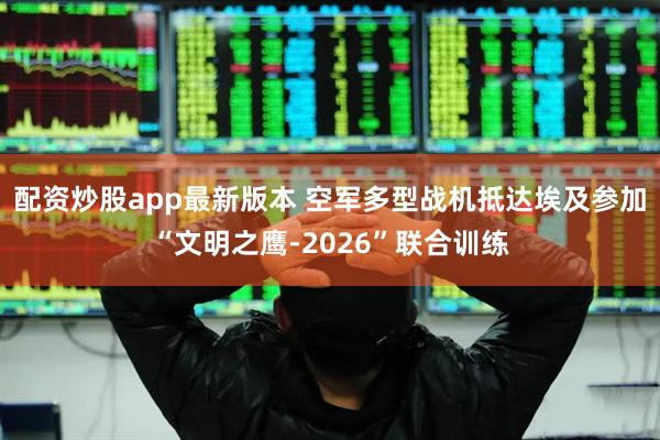 配资炒股app最新版本 空军多型战机抵达埃及参加“文明之鹰-2026”联合训练