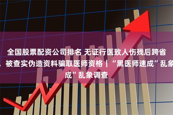 全国股票配资公司排名 无证行医致人伤残后跨省考证，被查实伪造资料骗取医师资格｜“黑医师速成”乱象调查