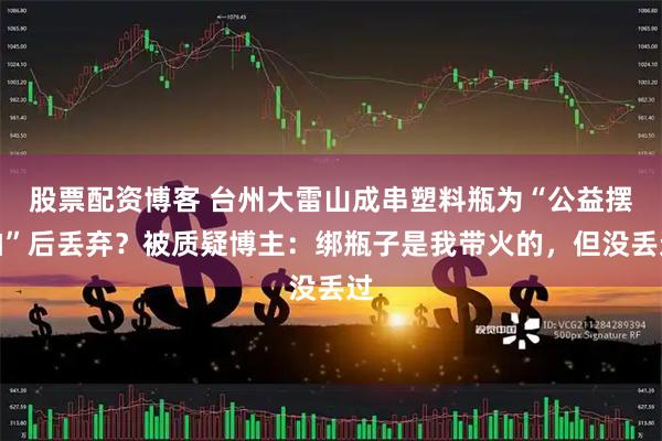 股票配资博客 台州大雷山成串塑料瓶为“公益摆拍”后丢弃？被质疑博主：绑瓶子是我带火的，但没丢过